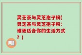 灵芝茶与灵芝孢子粉(灵芝茶与灵芝孢子粉：谁更适合你的生活方式？)
