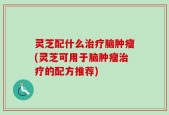 灵芝配什么治疗脑肿瘤(灵芝可用于脑肿瘤治疗的配方推荐)