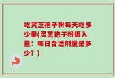 吃灵芝孢子粉每天吃多少量(灵芝孢子粉摄入量：每日合适剂量是多少？)