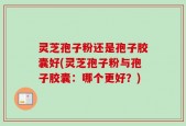 灵芝孢子粉还是孢子胶囊好(灵芝孢子粉与孢子胶囊：哪个更好？)