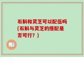石斛和灵芝可以配伍吗(石斛与灵芝的搭配是否可行？)
