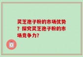 灵芝孢子粉的市场优势？探究灵芝孢子粉的市场竞争力？