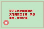 灵芝艺术品图案图片(灵芝图案艺术品：天然美丽，传统价值)