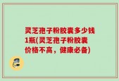 灵芝孢子粉胶囊多少钱1瓶(灵芝孢子粉胶囊价格不高，健康必备)