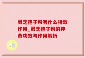 灵芝孢子粉有什么特效作用_灵芝孢子粉的神奇功效与作用解析