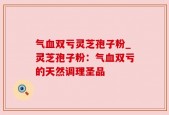 气血双亏灵芝孢子粉_灵芝孢子粉：气血双亏的天然调理圣品