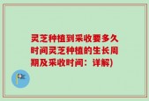 灵芝种植到采收要多久时间灵芝种植的生长周期及采收时间：详解)