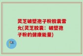 灵芝破壁孢子粉胶囊雷允(灵芝胶囊：破壁孢子粉的健康能量)