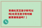 胃病吃灵芝孢子粉可以吗(吃灵芝孢子粉对缓解胃病有益吗？)