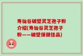 寿仙谷破壁灵芝孢子粉介绍(寿仙谷灵芝孢子粉——破壁保健佳品)