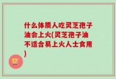 什么体质人吃灵芝孢子油会上火(灵芝孢子油不适合易上火人士食用)