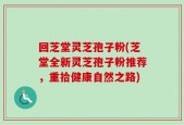 回芝堂灵芝孢子粉(芝堂全新灵芝孢子粉推荐，重拾健康自然之路)