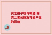 灵芝孢子粉与喝酒 探究二者关联及可能产生的影响