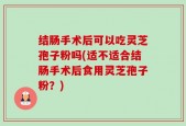 结肠手术后可以吃灵芝孢子粉吗(适不适合结肠手术后食用灵芝孢子粉？)