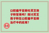 口腔扁平苔藓吃灵芝孢子粉管用吗？探讨灵芝孢子粉在口腔扁平苔藓治疗中的应用？