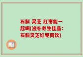 石斛 灵芝 红枣能一起喝(滋补养生佳品：石斛灵芝红枣同饮)