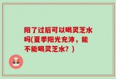 阳了过后可以喝灵芝水吗(夏季阳光充沛，能不能喝灵芝水？)