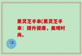 黑灵芝手串(黑灵芝手串：提升健康，美观时尚。