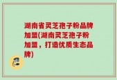 湖南省灵芝孢子粉品牌加盟(湖南灵芝孢子粉加盟，打造优质生态品牌)