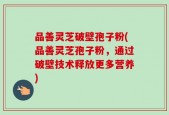 品善灵芝破壁孢子粉(品善灵芝孢子粉，通过破壁技术释放更多营养)
