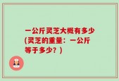 一公斤灵芝大概有多少(灵芝的重量：一公斤等于多少？)