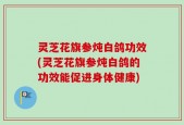 灵芝花旗参炖白鸽功效(灵芝花旗参炖白鸽的功效能促进身体健康)