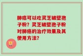 肺癌可以吃灵芝破壁孢子粉？灵芝破壁孢子粉对肺癌的治疗效果及其使用方法？