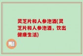 灵芝片和人参泡酒(灵芝片和人参泡酒，饮出健康生活)