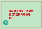请问灵芝粉有什么功效啊 (灵芝粉有哪些好处？)