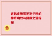 吉韩庄牌灵芝孢子粉的神奇功效与健康之道探秘