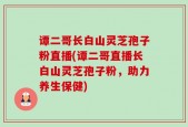 谭二哥长白山灵芝孢子粉直播(谭二哥直播长白山灵芝孢子粉，助力养生保健)