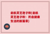 启航灵芝孢子粉(启航灵芝孢子粉：开启健康生活的新篇章)