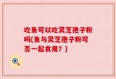 吃鱼可以吃灵芝孢子粉吗(鱼与灵芝孢子粉可否一起食用？)