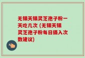 无锡天锡灵芝孢子粉一天吃几次 (无锡天锡灵芝孢子粉每日摄入次数建议)