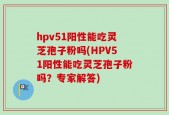 hpv51阳性能吃灵芝孢子粉吗(HPV51阳性能吃灵芝孢子粉吗？专家解答)