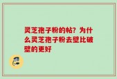 灵芝孢子粉的帖？为什么灵芝孢子粉去壁比破壁的更好