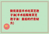 做完清宫手术吃灵芝孢子油(手术后服用灵芝孢子油：皇后的疗愈秘方)