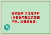 协和医院 灵芝孢子粉(协和医院推出灵芝孢子粉，对健康有益)