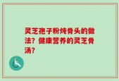 灵芝孢子粉炖骨头的做法？健康营养的灵芝骨汤？
