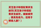 灵芝孢子粉搭配黄芪生脉饮(灵芝孢子粉搭配黄芪生脉饮，缓解疲劳，提高免疫力，适用于哪些人群？)