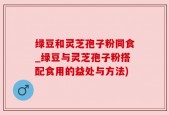绿豆和灵芝孢子粉同食_绿豆与灵芝孢子粉搭配食用的益处与方法)