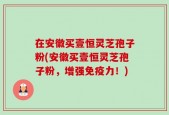 在安徽买壹恒灵芝孢子粉(安徽买壹恒灵芝孢子粉，增强免疫力！)