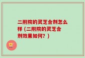 二附院的灵芝合剂怎么样 (二附院的灵芝合剂效果如何？)