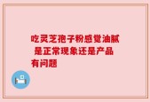 吃灵芝孢子粉感觉油腻 是正常现象还是产品有问题