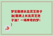 梦见胳膊长出灵芝孢子油(胳膊上长出灵芝孢子油？一场神奇的梦！)