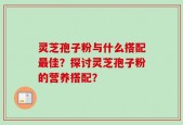 灵芝孢子粉与什么搭配最佳？探讨灵芝孢子粉的营养搭配？