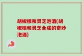 胡椒根和灵芝泡酒(胡椒根和灵芝合成的奇妙泡酒)