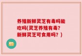 养殖新鲜灵芝有毒吗能吃吗(灵芝养殖有毒？新鲜灵芝可食用吗？)