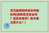 灵芝能网购吗安全吗能吃吗(网购灵芝安全吗？适宜食用吗？新手需注意什么？)