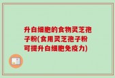 升白细胞的食物灵芝孢子粉(食用灵芝孢子粉可提升白细胞免疫力)